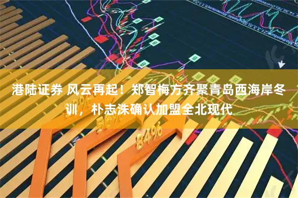 港陆证券 风云再起！郑智梅方齐聚青岛西海岸冬训，朴志洙确认加盟全北现代