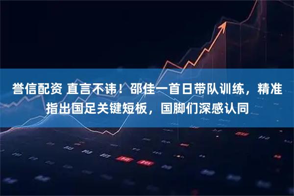 誉信配资 直言不讳！邵佳一首日带队训练，精准指出国足关键短板，国脚们深感认同