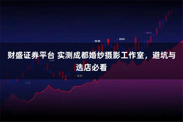 财盛证券平台 实测成都婚纱摄影工作室，避坑与选店必看