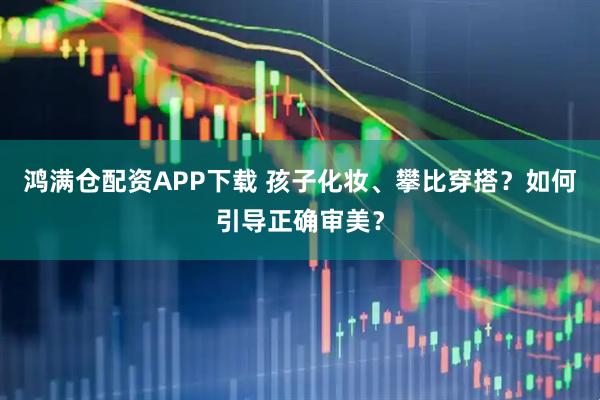 鸿满仓配资APP下载 孩子化妆、攀比穿搭？如何引导正确审美？