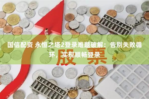 国信配资 永恒之塔2登录难题破解：告别失败循环，实现顺畅登录