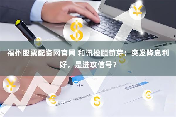 福州股票配资网官网 和讯投顾荀芽：突发降息利好，是进攻信号？