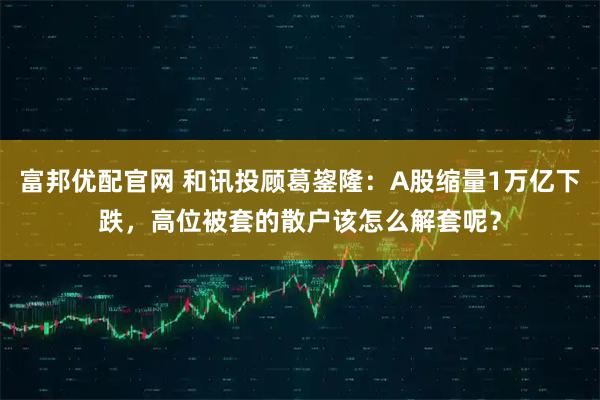 富邦优配官网 和讯投顾葛鋆隆：A股缩量1万亿下跌，高位被套的散户该怎么解套呢？