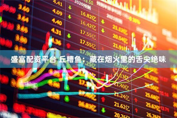 盛富配资平台 丘糟鱼：藏在烟火里的舌尖绝味