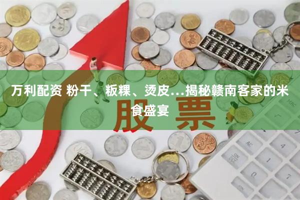 万利配资 粉干、粄粿、烫皮…揭秘赣南客家的米食盛宴