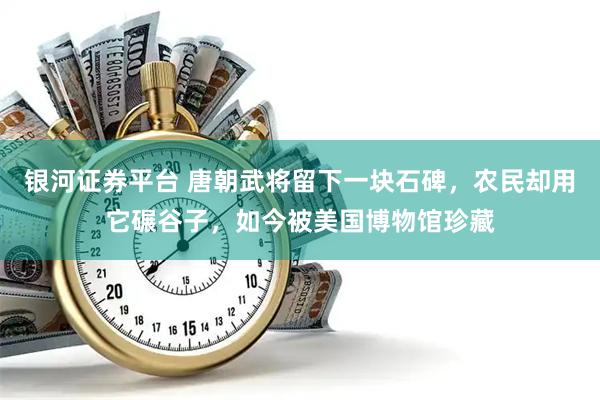 银河证券平台 唐朝武将留下一块石碑，农民却用它碾谷子，如今被美国博物馆珍藏
