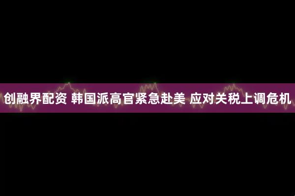 创融界配资 韩国派高官紧急赴美 应对关税上调危机