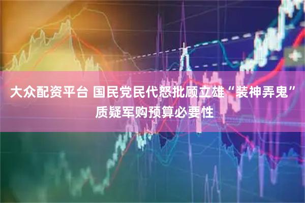 大众配资平台 国民党民代怒批顾立雄“装神弄鬼” 质疑军购预算必要性