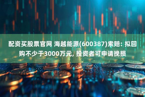 配资买股票官网 海越能源(600387)索赔: 拟回购不少于3000万元, 投资者可申请挽损