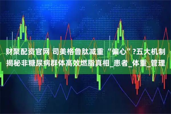 财聚配资官网 司美格鲁肽减重 “偏心”?五大机制揭秘非糖尿病群体高效燃脂真相_患者_体重_管理