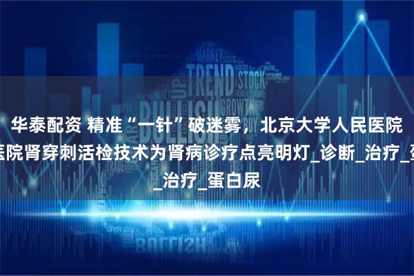 华泰配资 精准“一针”破迷雾，北京大学人民医院青岛医院肾穿刺活检技术为肾病诊疗点亮明灯_诊断_治疗_蛋白尿