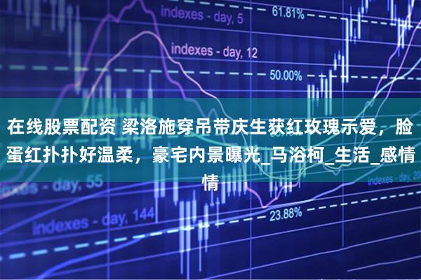 在线股票配资 梁洛施穿吊带庆生获红玫瑰示爱，脸蛋红扑扑好温柔，豪宅内景曝光_马浴柯_生活_感情