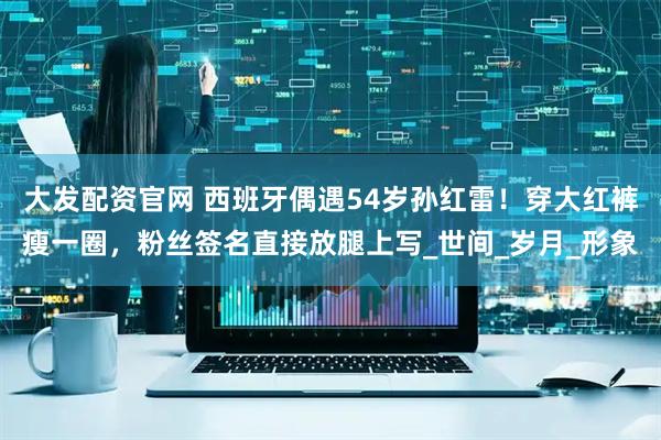 大发配资官网 西班牙偶遇54岁孙红雷!穿大红裤瘦一圈,粉丝签名直接放腿上写_世间_岁月_形象