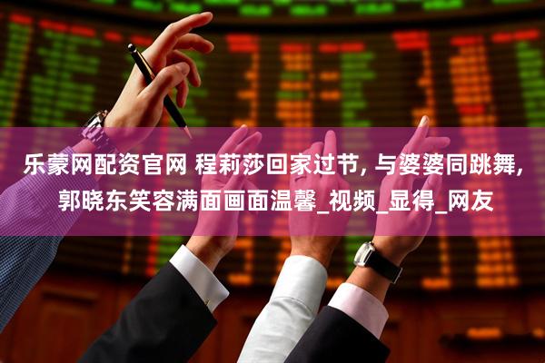 乐蒙网配资官网 程莉莎回家过节, 与婆婆同跳舞, 郭晓东笑容满面画面温馨_视频_显得_网友