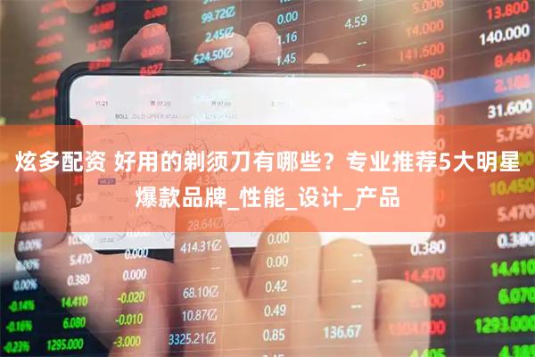 炫多配资 好用的剃须刀有哪些？专业推荐5大明星爆款品牌_性能_设计_产品