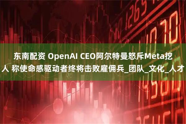 东南配资 OpenAI CEO阿尔特曼怒斥Meta挖人 称使命感驱动者终将击败雇佣兵_团队_文化_人才