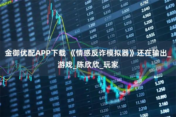 金御优配APP下载 《情感反诈模拟器》还在输出_游戏_陈欣欣_玩家