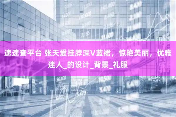 速速查平台 张天爱挂脖深V蓝裙，惊艳美丽，优雅迷人_的设计_背景_礼服