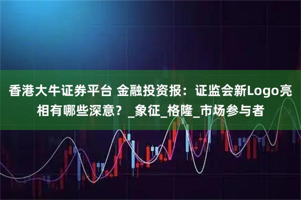 香港大牛证券平台 金融投资报：证监会新Logo亮相有哪些深意？_象征_格隆_市场参与者
