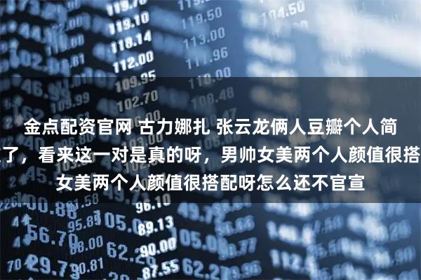 金点配资官网 古力娜扎 张云龙俩人豆瓣个人简介都认证了男女友了，看来这一对是真的呀，男帅女美两个人颜值很搭配呀怎么还不官宣