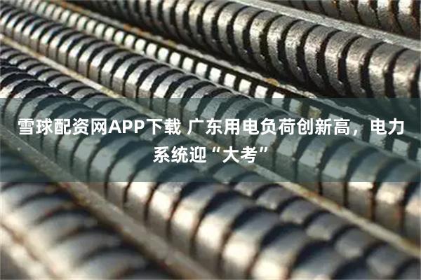 雪球配资网APP下载 广东用电负荷创新高，电力系统迎“大考”