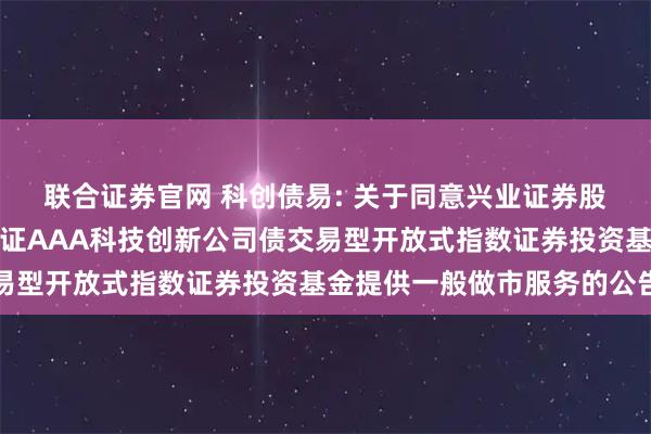 联合证券官网 科创债易: 关于同意兴业证券股份有限公司为易方达中证AAA科技创新公司债交易型开放式指数证券投资基金提供一般做市服务的公告