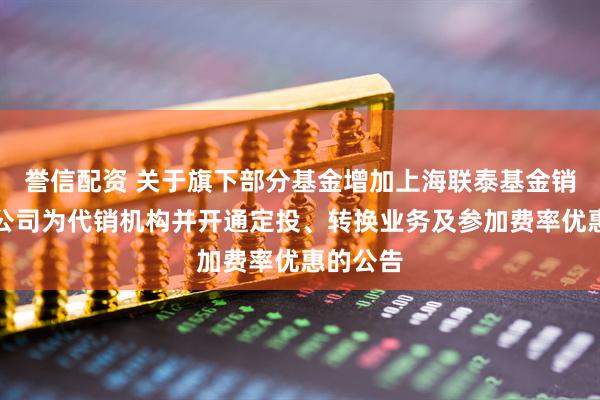 誉信配资 关于旗下部分基金增加上海联泰基金销售有限公司为代销机构并开通定投、转换业务及参加费率优惠的公告
