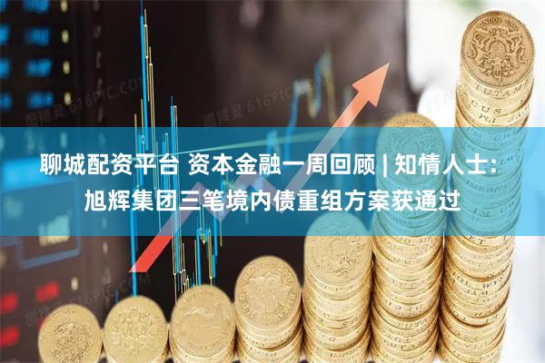 聊城配资平台 资本金融一周回顾 | 知情人士: 旭辉集团三笔境内债重组方案获通过
