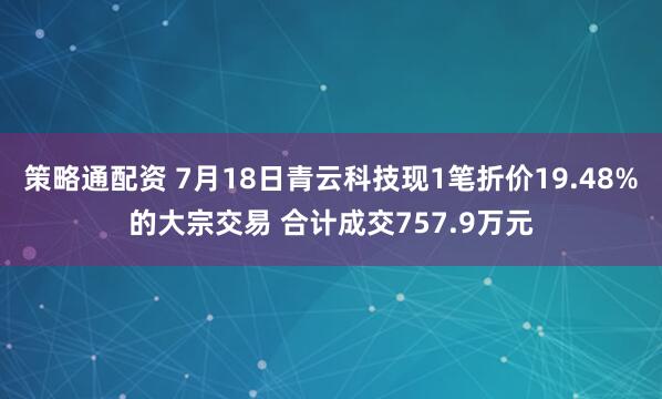 策略通配资 7月18日青云科技现1笔折价19.48%的大宗交易 合计成交757.9万元