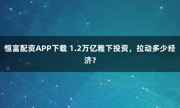恒富配资APP下载 1.2万亿雅下投资，拉动多少经济？