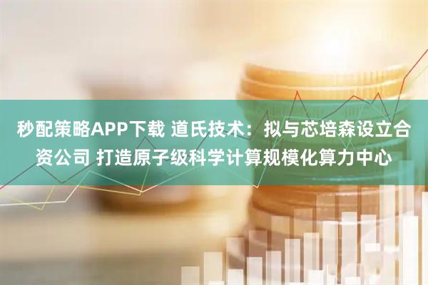 秒配策略APP下载 道氏技术：拟与芯培森设立合资公司 打造原子级科学计算规模化算力中心