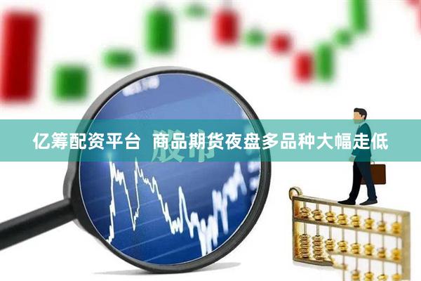 亿筹配资平台  商品期货夜盘多品种大幅走低