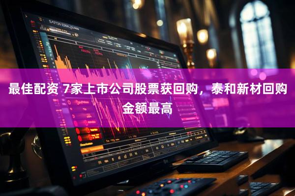 最佳配资 7家上市公司股票获回购，泰和新材回购金额最高