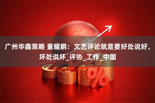 广州华鑫策略 董耀鹏：文艺评论就是要好处说好，坏处说坏_评协_工作_中国