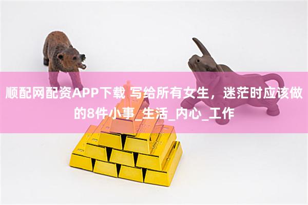 顺配网配资APP下载 写给所有女生，迷茫时应该做的8件小事_生活_内心_工作