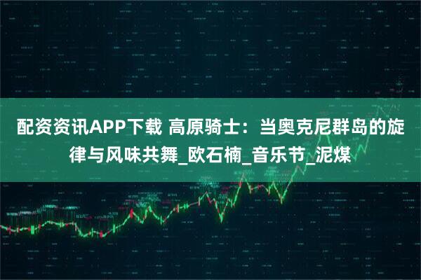 配资资讯APP下载 高原骑士：当奥克尼群岛的旋律与风味共舞_欧石楠_音乐节_泥煤