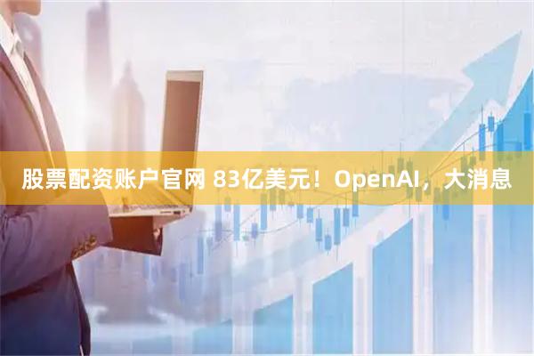 股票配资账户官网 83亿美元！OpenAI，大消息