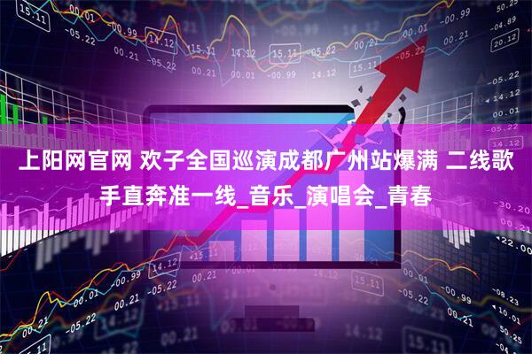 上阳网官网 欢子全国巡演成都广州站爆满 二线歌手直奔准一线_音乐_演唱会_青春