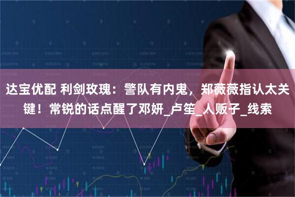 达宝优配 利剑玫瑰：警队有内鬼，郑薇薇指认太关键！常锐的话点醒了邓妍_卢笙_人贩子_线索