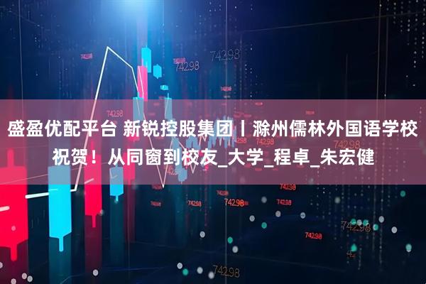 盛盈优配平台 新锐控股集团丨滁州儒林外国语学校祝贺！从同窗到校友_大学_程卓_朱宏健