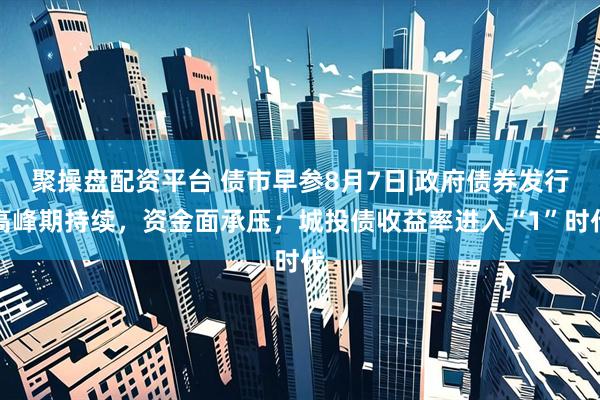 聚操盘配资平台 债市早参8月7日|政府债券发行高峰期持续，资金面承压；城投债收益率进入“1”时代
