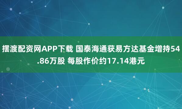 摆渡配资网APP下载 国泰海通获易方达基金增持54.86万股 每股作价约17.14港元