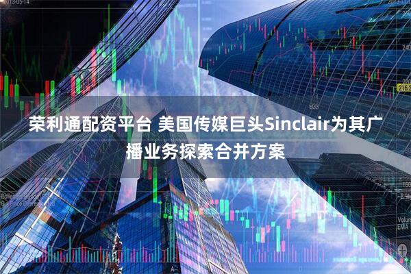 荣利通配资平台 美国传媒巨头Sinclair为其广播业务探索合并方案