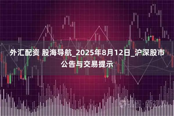 外汇配资 股海导航_2025年8月12日_沪深股市公告与交易提示