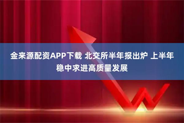 金来源配资APP下载 北交所半年报出炉 上半年稳中求进高质量发展