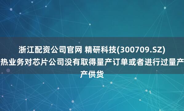 浙江配资公司官网 精研科技(300709.SZ)：散热业务对芯片公司没有取得量产订单或者进行过量产供货