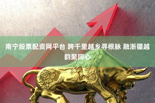 南宁股票配资网平台 跨千里越乡寻根脉 融浙疆越韵聚同心
