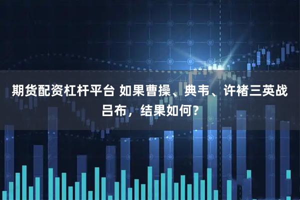期货配资杠杆平台 如果曹操、典韦、许褚三英战吕布，结果如何？