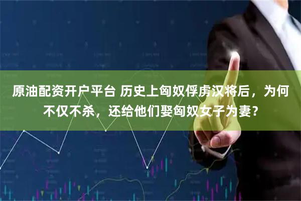 原油配资开户平台 历史上匈奴俘虏汉将后，为何不仅不杀，还给他们娶匈奴女子为妻？