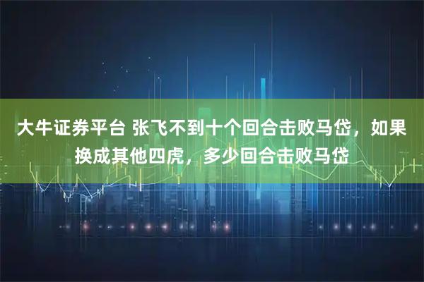 大牛证券平台 张飞不到十个回合击败马岱，如果换成其他四虎，多少回合击败马岱